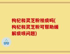枸杞和灵芝粉祛痰吗(枸杞和灵芝粉可帮助缓解痰咳问题)