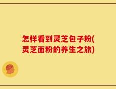怎样看到灵芝包子粉(灵芝面粉的养生之旅)