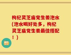 枸杞灵芝庙党生姜泡水(泡水喝好处多，枸杞灵芝庙党生姜最佳搭配！)