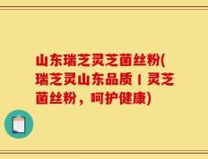 山东瑞芝灵芝菌丝粉(瑞芝灵山东品质丨灵芝菌丝粉，呵护健康)