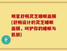 明星舒畅灵芝睡眠面膜(舒畅设计的灵芝睡眠面膜，呵护你的睡眠与肌肤)