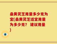 桑黄灵芝用量多少克为宜(桑黄灵芝适宜用量为多少克？ 建议用量)