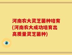 河南农大灵芝菌种培育(河南农大成功培育出高质量灵芝菌种)