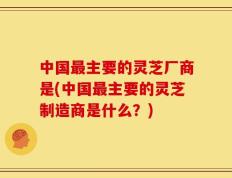 中国最主要的灵芝厂商是(中国最主要的灵芝制造商是什么？)