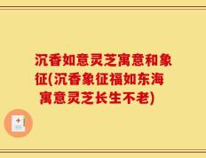 沉香如意灵芝寓意和象征(沉香象征福如东海 寓意灵芝长生不老)
