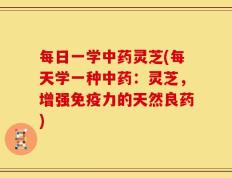 每日一学中药灵芝(每天学一种中药：灵芝，增强免疫力的天然良药)