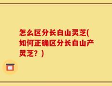 怎么区分长白山灵芝(如何正确区分长白山产灵芝？)