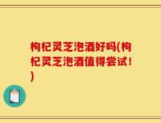枸杞灵芝泡酒好吗(枸杞灵芝泡酒值得尝试！)