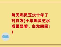 每天喝灵芝水十年了 对白发(十年喝灵芝水成果显著，白发回黑！)