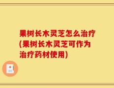 果树长木灵芝怎么治疗(果树长木灵芝可作为治疗药材使用)