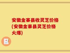 安徽金寨县收灵芝价格(安徽金寨县灵芝价格火爆)