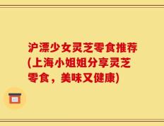 沪漂少女灵芝零食推荐(上海小姐姐分享灵芝零食，美味又健康)