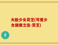 大脸少女灵芝(可爱少女健康之选-灵芝)