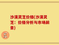 沙漠灵芝价格(沙漠灵芝：价格分析与市场前景)