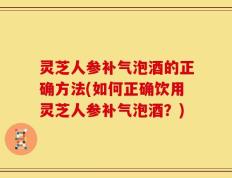 灵芝人参补气泡酒的正确方法(如何正确饮用灵芝人参补气泡酒？)