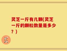 灵芝一斤有几颗(灵芝一斤的颗粒数量是多少？)