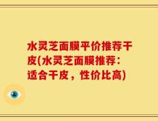 水灵芝面膜平价推荐干皮(水灵芝面膜推荐：适合干皮，性价比高)