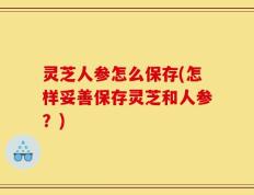 灵芝人参怎么保存(怎样妥善保存灵芝和人参？)