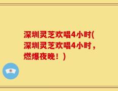 深圳灵芝欢唱4小时(深圳灵芝欢唱4小时，燃爆夜晚！)