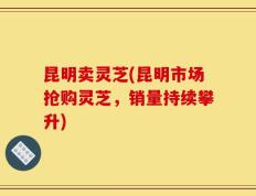 昆明卖灵芝(昆明市场抢购灵芝，销量持续攀升)