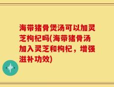 海带猪骨煲汤可以加灵芝枸杞吗(海带猪骨汤加入灵芝和枸杞，增强滋补功效)