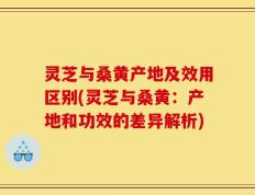 灵芝与桑黄产地及效用区别(灵芝与桑黄：产地和功效的差异解析)