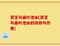 灵芝与桑叶泡水(灵芝与桑叶泡水的功效与作用)