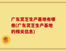 广东灵芝生产基地有哪些(广东灵芝生产基地的相关信息)