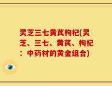 灵芝三七黄芪枸杞(灵芝、三七、黄芪、枸杞：中药材的黄金组合)