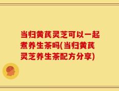 当归黄芪灵芝可以一起煮养生茶吗(当归黄芪灵芝养生茶配方分享)