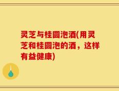 灵芝与桂圆泡酒(用灵芝和桂圆泡的酒，这样有益健康)
