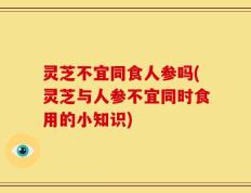 灵芝不宜同食人参吗(灵芝与人参不宜同时食用的小知识)
