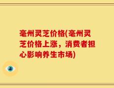 毫州灵芝价格(毫州灵芝价格上涨，消费者担心影响养生市场)