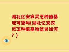 湖北忆安农灵芝种植基地可靠吗(湖北忆安农灵芝种植基地信誉如何？)