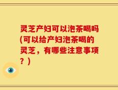 灵芝产妇可以泡茶喝吗(可以给产妇泡茶喝的灵芝，有哪些注意事项？)