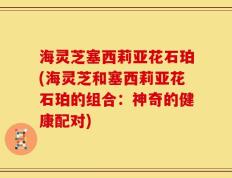 海灵芝塞西莉亚花石珀(海灵芝和塞西莉亚花石珀的组合：神奇的健康配对)