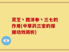 灵芝丶西洋参丶三七的作用(中草药三宝的保健功效简析)