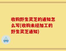 收购野生灵芝的通知怎么写(收购未经加工的野生灵芝通知)