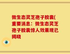 微生态灵芝孢子胶囊(重要消息：微生态灵芝孢子胶囊惊人效果现已揭晓