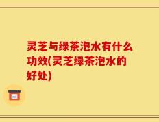 灵芝与绿茶泡水有什么功效(灵芝绿茶泡水的好处)