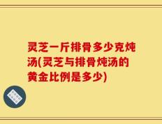 灵芝一斤排骨多少克炖汤(灵芝与排骨炖汤的黄金比例是多少)