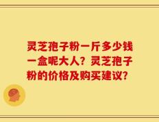 灵芝孢子粉一斤多少钱一盒呢大人？灵芝孢子粉的价格及购买建议？