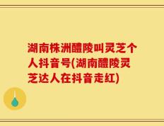 湖南株洲醴陵叫灵芝个人抖音号(湖南醴陵灵芝达人在抖音走红)