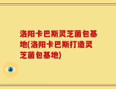 洛阳卡巴斯灵芝菌包基地(洛阳卡巴斯打造灵芝菌包基地)