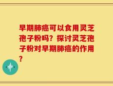 早期肺癌可以食用灵芝孢子粉吗？探讨灵芝孢子粉对早期肺癌的作用？