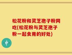 松花粉和灵芝孢子粉同吃(松花粉与灵芝孢子粉一起食用的好处)