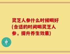 灵芝人参什么时候喝好(合适的时间喝灵芝人参，提升养生效果)