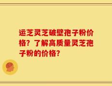 运芝灵芝破壁孢子粉价格？了解高质量灵芝孢子粉的价格？
