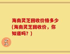 海南灵芝回收价格多少(海南灵芝回收价，你知道吗？)