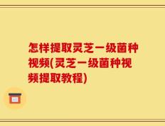 怎样提取灵芝一级菌种视频(灵芝一级菌种视频提取教程)